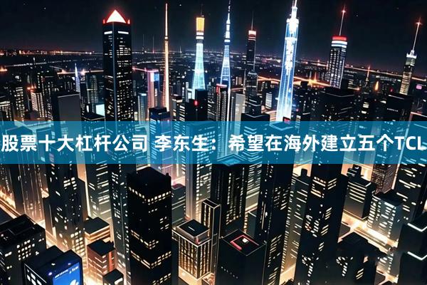 股票十大杠杆公司 李东生：希望在海外建立五个TCL