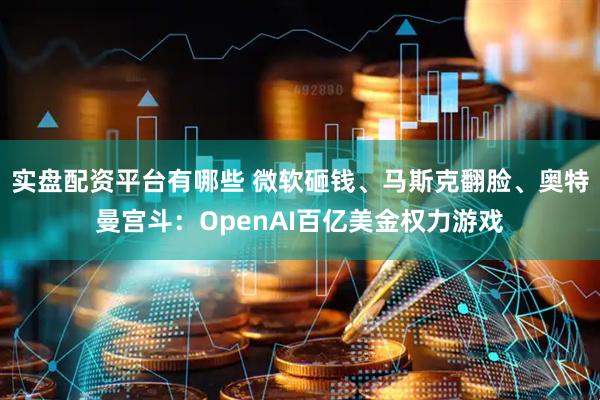 实盘配资平台有哪些 微软砸钱、马斯克翻脸、奥特曼宫斗：OpenAI百亿美金权力游戏