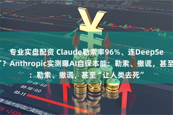 专业实盘配资 Claude勒索率96%、连DeepSeek也“黑化”了？Anthropic实测曝AI自保本能：勒索、撒谎，甚至“让人类去死”