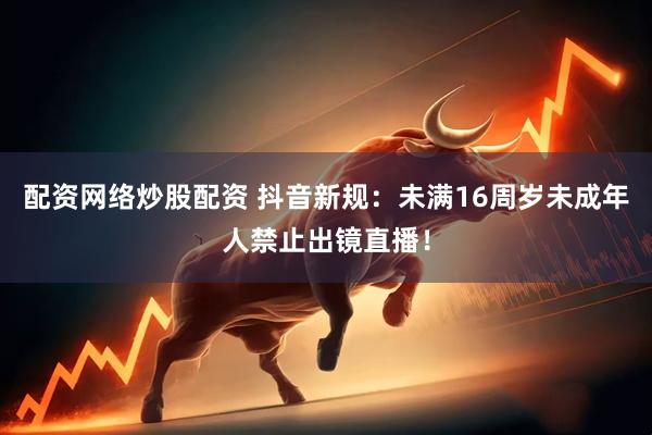 配资网络炒股配资 抖音新规：未满16周岁未成年人禁止出镜直播！