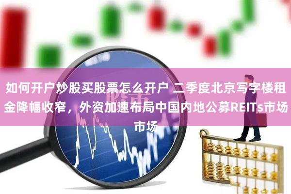 如何开户炒股买股票怎么开户 二季度北京写字楼租金降幅收窄，外资加速布局中国内地公募REITs市场