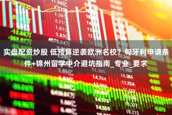 实盘配资炒股 低预算逆袭欧洲名校？匈牙利申请条件+锦州留学中介避坑指南_专业_要求