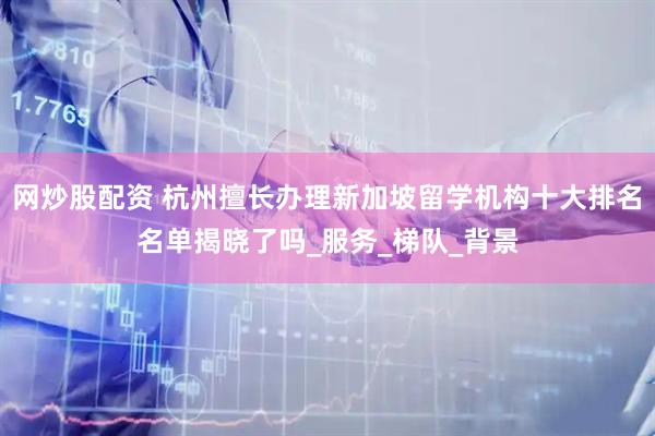 网炒股配资 杭州擅长办理新加坡留学机构十大排名名单揭晓了吗_服务_梯队_背景