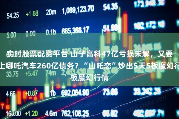 实时股票配资平台 山子高科47亿亏损未解，又要背上哪吒汽车260亿债务？“山吒恋”炒出5天5板魔幻行情