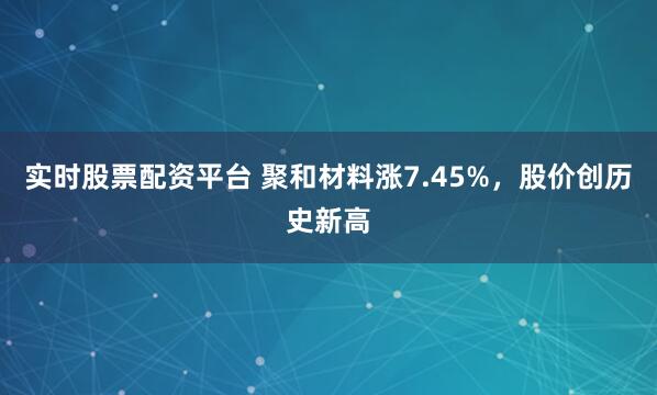 实时股票配资平台 聚和材料涨7.45%，股价创历史新高