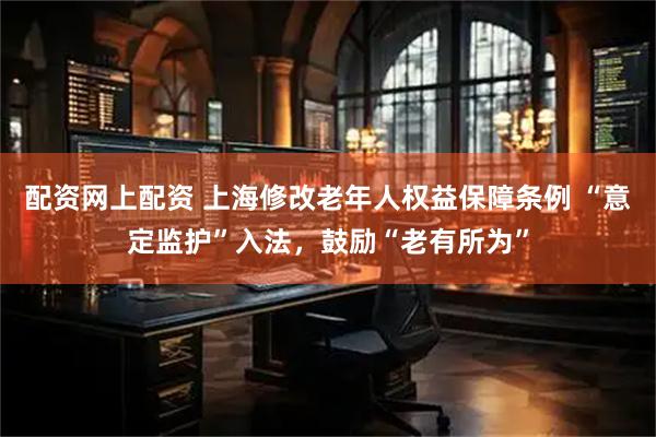 配资网上配资 上海修改老年人权益保障条例 “意定监护”入法，鼓励“老有所为”