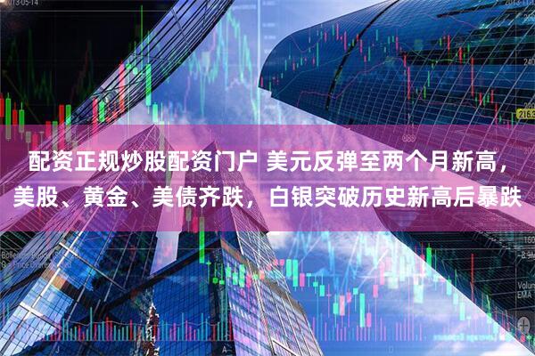 配资正规炒股配资门户 美元反弹至两个月新高，美股、黄金、美债齐跌，白银突破历史新高后暴跌