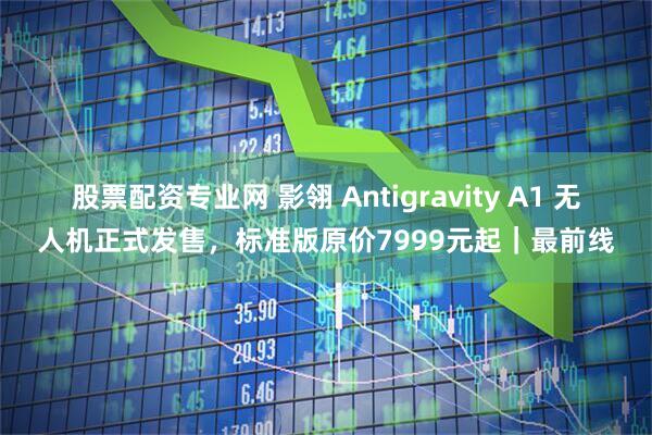 股票配资专业网 影翎 Antigravity A1 无人机正式发售，标准版原价7999元起｜最前线