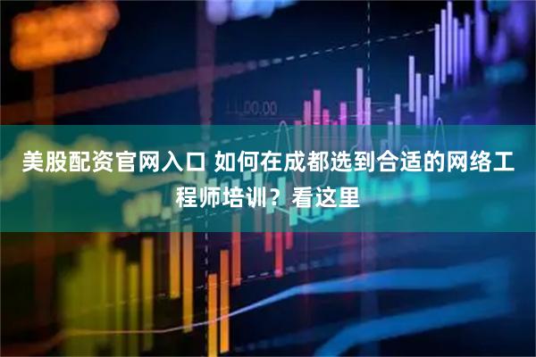 美股配资官网入口 如何在成都选到合适的网络工程师培训？看这里