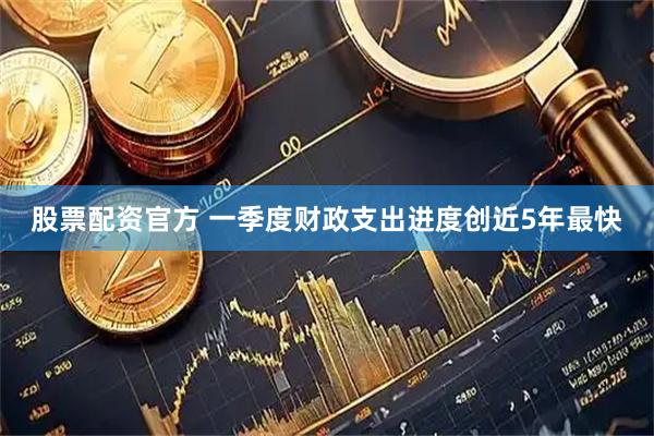 股票配资官方 一季度财政支出进度创近5年最快