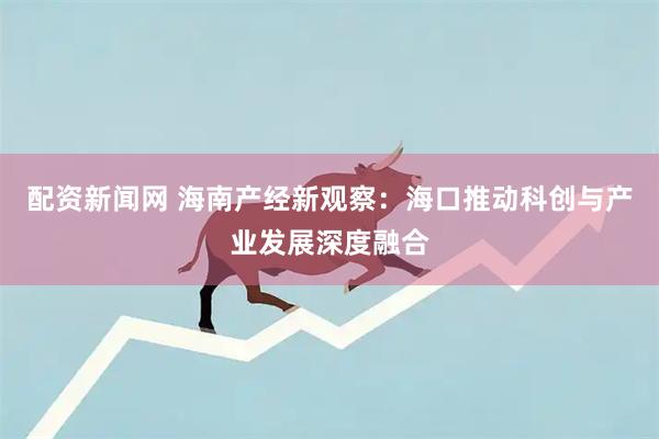 配资新闻网 海南产经新观察：海口推动科创与产业发展深度融合