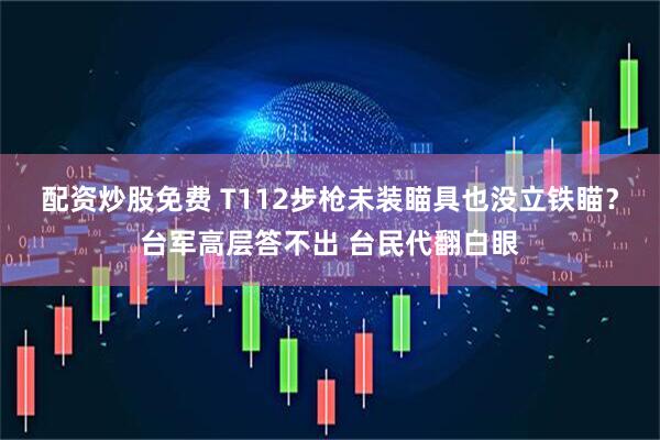 配资炒股免费 T112步枪未装瞄具也没立铁瞄？台军高层答不出 台民代翻白眼