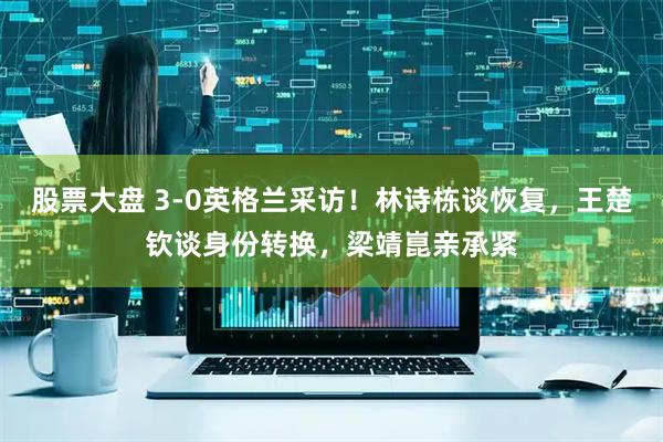股票大盘 3-0英格兰采访！林诗栋谈恢复，王楚钦谈身份转换，梁靖崑亲承紧