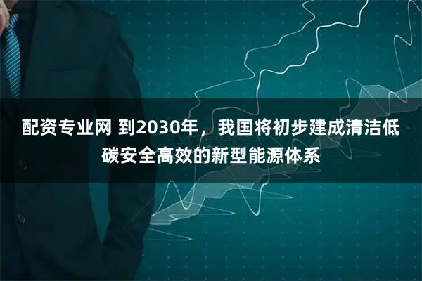 配资专业网 到2030年，我国将初步建成清洁低碳安全高效的新型能源体系