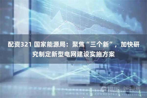 配资321 国家能源局：聚焦“三个新”，加快研究制定新型电网建设实施方案