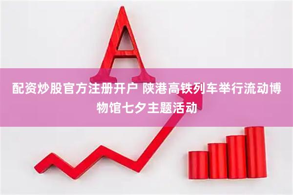 配资炒股官方注册开户 陕港高铁列车举行流动博物馆七夕主题活动