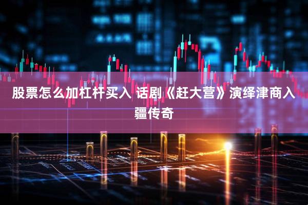 股票怎么加杠杆买入 话剧《赶大营》演绎津商入疆传奇